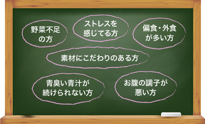 野菜不足の方・ストレスを感じてる方・偏食・外食が多い方・素材にこだわりのある方・青臭い青汁が続けられない方・お腹の調子が悪い方